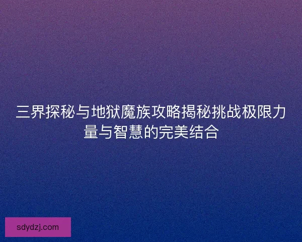 三界探秘与地狱魔族攻略揭秘挑战极限力量与智慧的完美结合