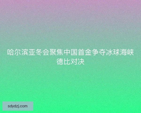 哈尔滨亚冬会聚焦中国首金争夺冰球海峡德比对决