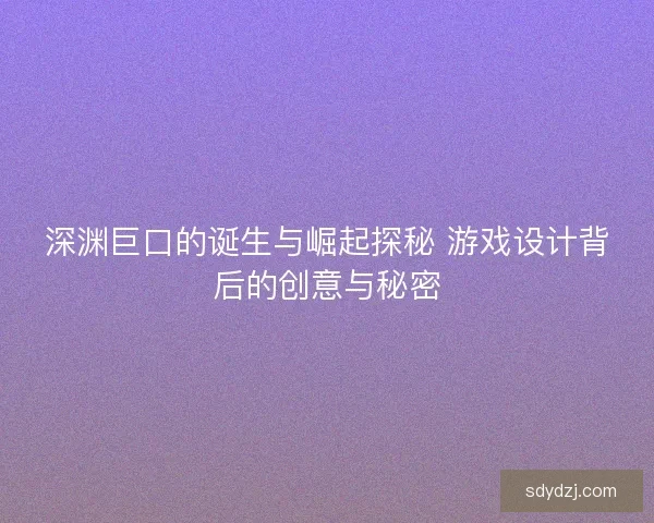 深渊巨口的诞生与崛起探秘 游戏设计背后的创意与秘密