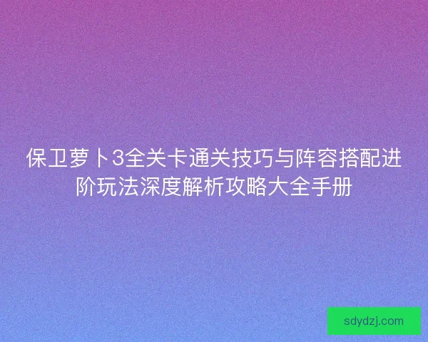 保卫萝卜3全关卡通关技巧与阵容搭配进阶玩法深度解析攻略大全手册