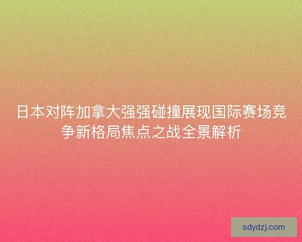 日本对阵加拿大强强碰撞展现国际赛场竞争新格局焦点之战全景解析