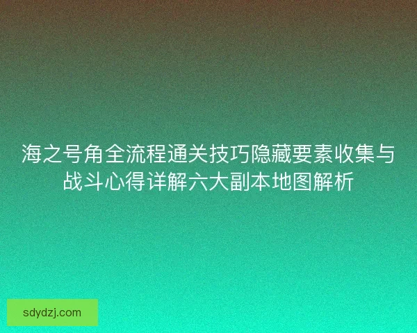 海之号角全流程通关技巧隐藏要素收集与战斗心得详解六大副本地图解析