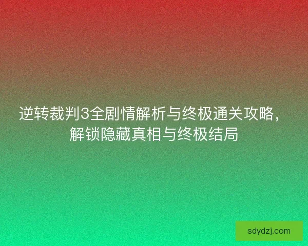 逆转裁判3全剧情解析与终极通关攻略，解锁隐藏真相与终极结局